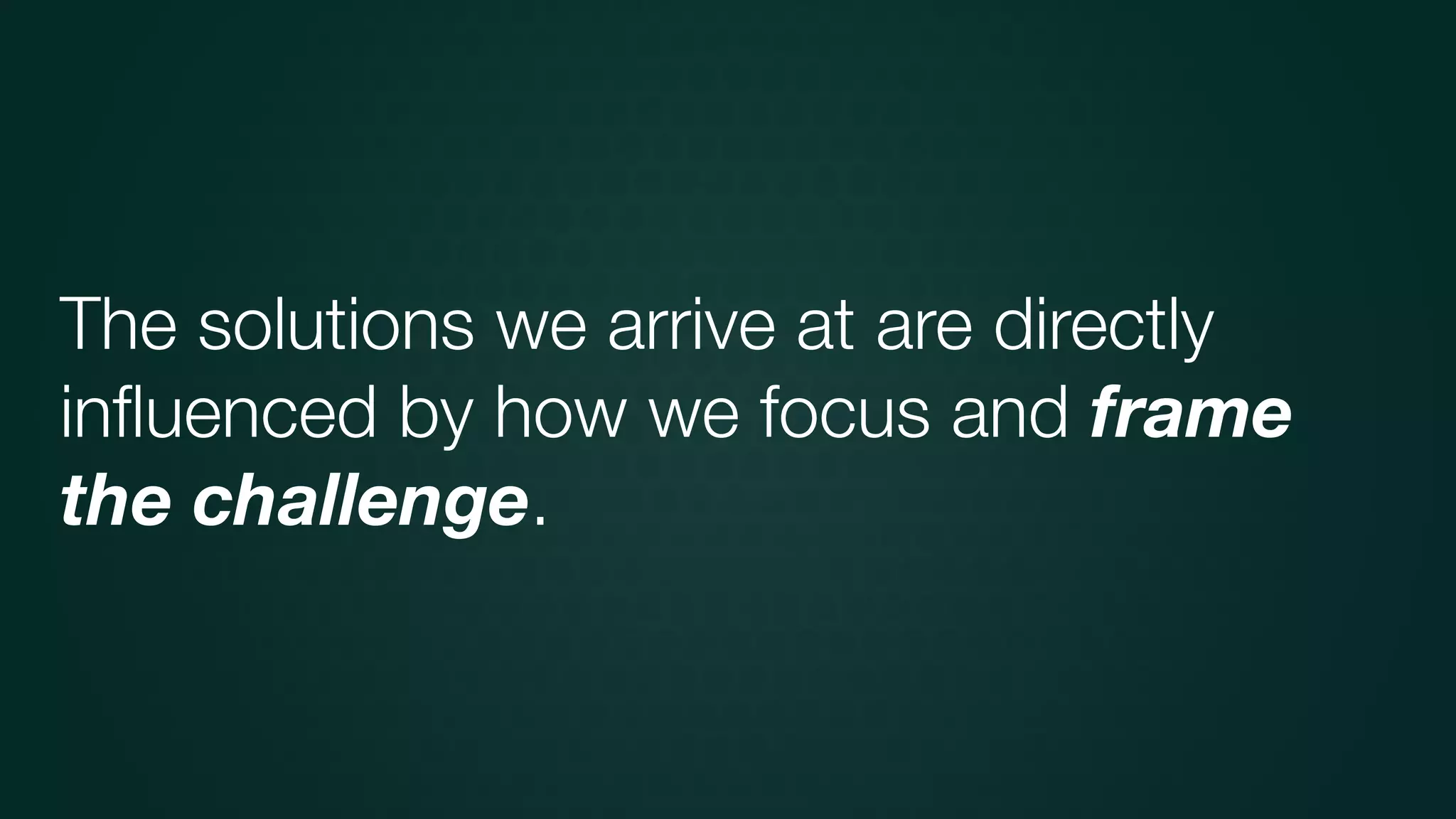 The solutions we arrive at are directly
inﬂuenced by how we focus and frame
the challenge.
 