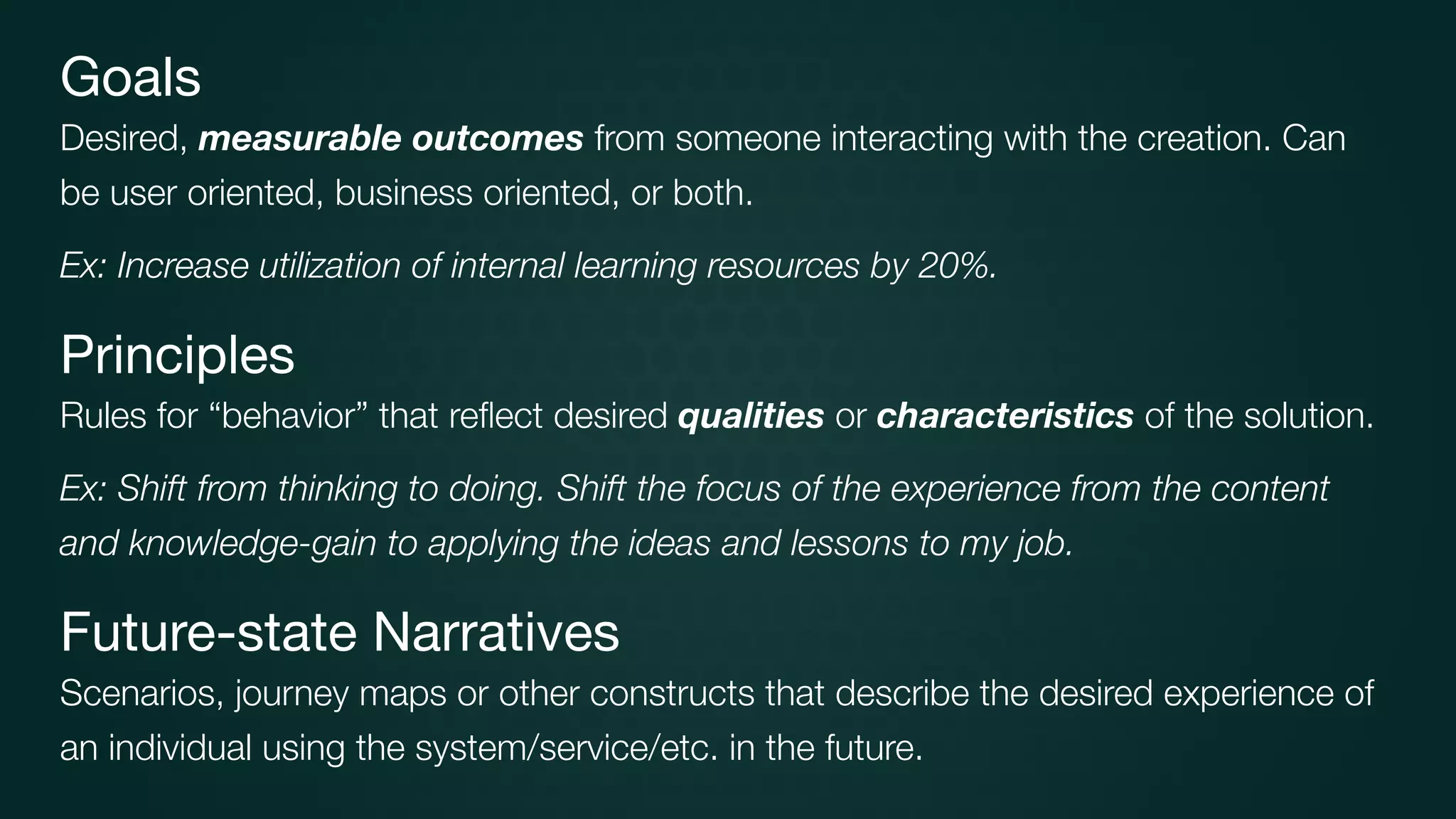 Goals

Desired, measurable outcomes from someone interacting with the creation. Can
be user oriented, business oriented, or both.
Ex: Increase utilization of internal learning resources by 20%.
Principles

Rules for “behavior” that reﬂect desired qualities or characteristics of the solution.
Ex: Shift from thinking to doing. Shift the focus of the experience from the content
and knowledge-gain to applying the ideas and lessons to my job.
Future-state Narratives

Scenarios, journey maps or other constructs that describe the desired experience of
an individual using the system/service/etc. in the future.
 