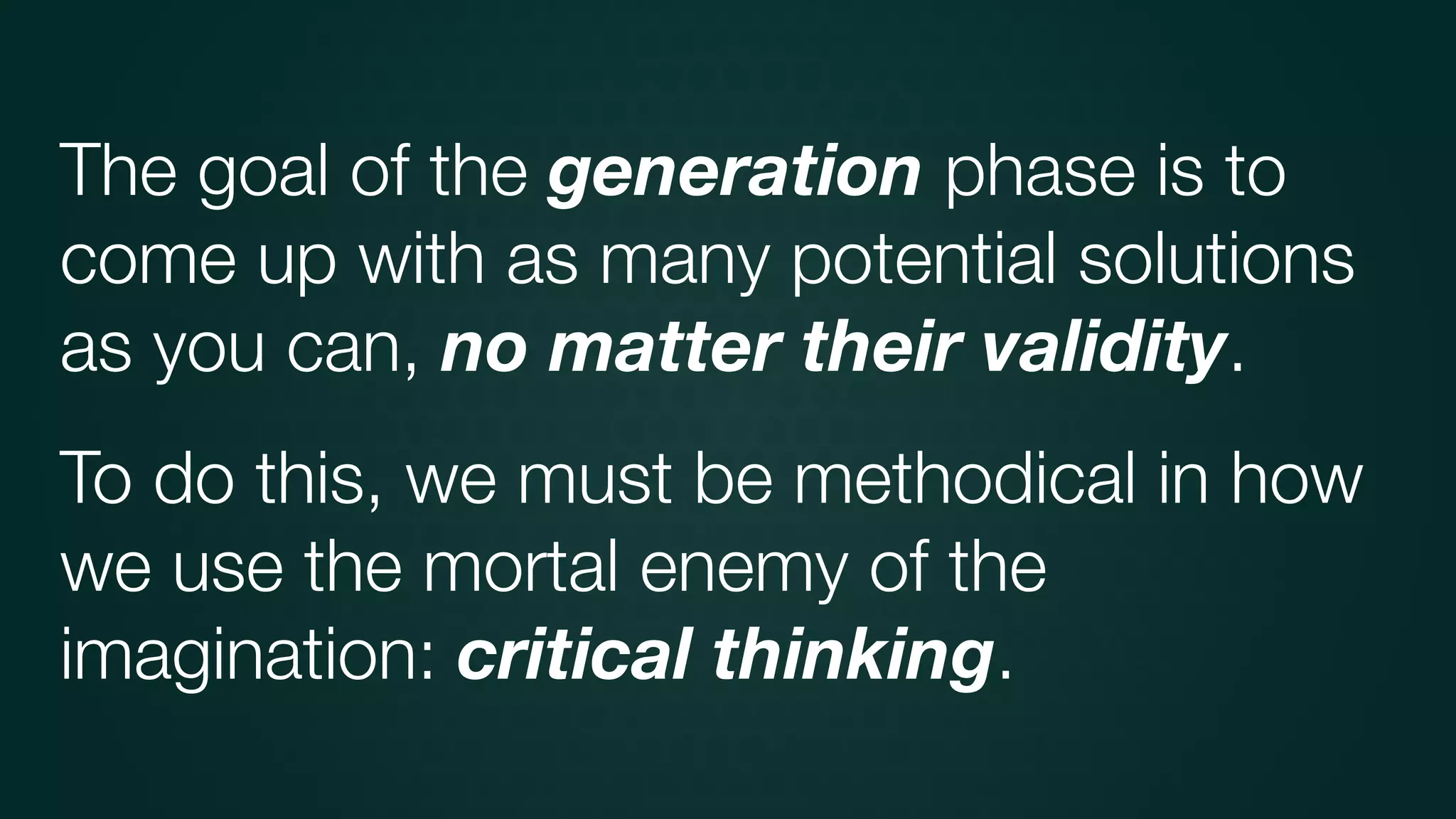 The goal of the generation phase is to
come up with as many potential solutions
as you can, no matter their validity.
To do this, we must be methodical in how
we use the mortal enemy of the
imagination: critical thinking.
 