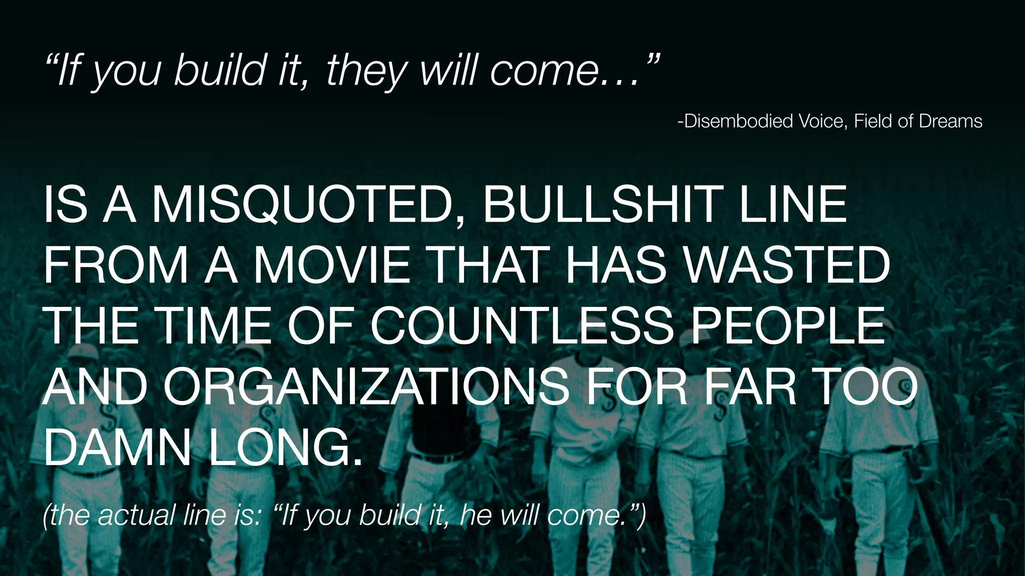 “If you build it, they will come…”
-Disembodied Voice, Field of Dreams
IS A MISQUOTED, BULLSHIT LINE
FROM A MOVIE THAT HAS WASTED
THE TIME OF COUNTLESS PEOPLE
AND ORGANIZATIONS FOR FAR TOO
DAMN LONG.

(the actual line is: “If you build it, he will come.”)
 