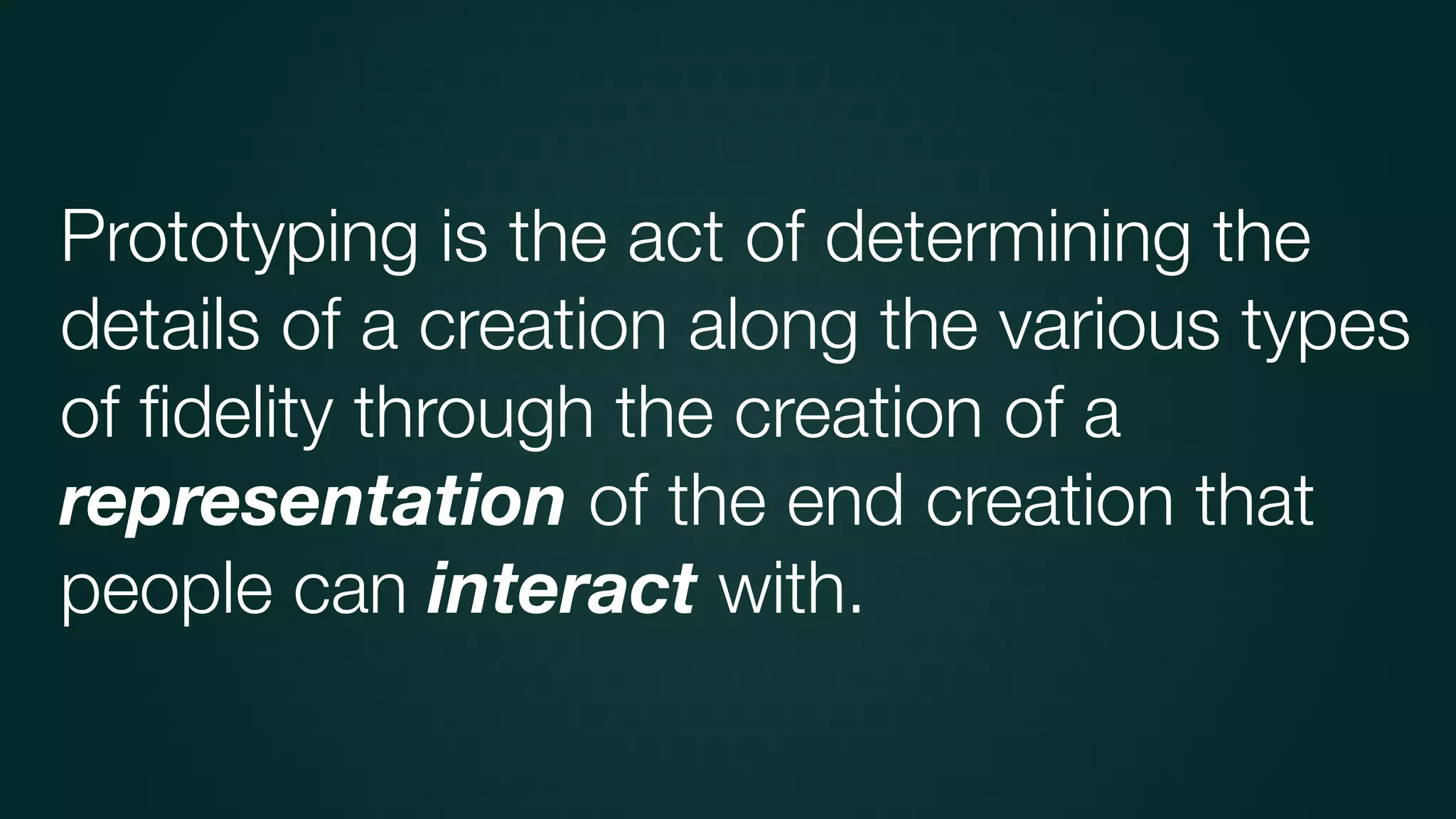 Prototyping is the act of determining the
details of a creation along the various types
of ﬁdelity through the creation of a
representation of the end creation that
people can interact with.
 