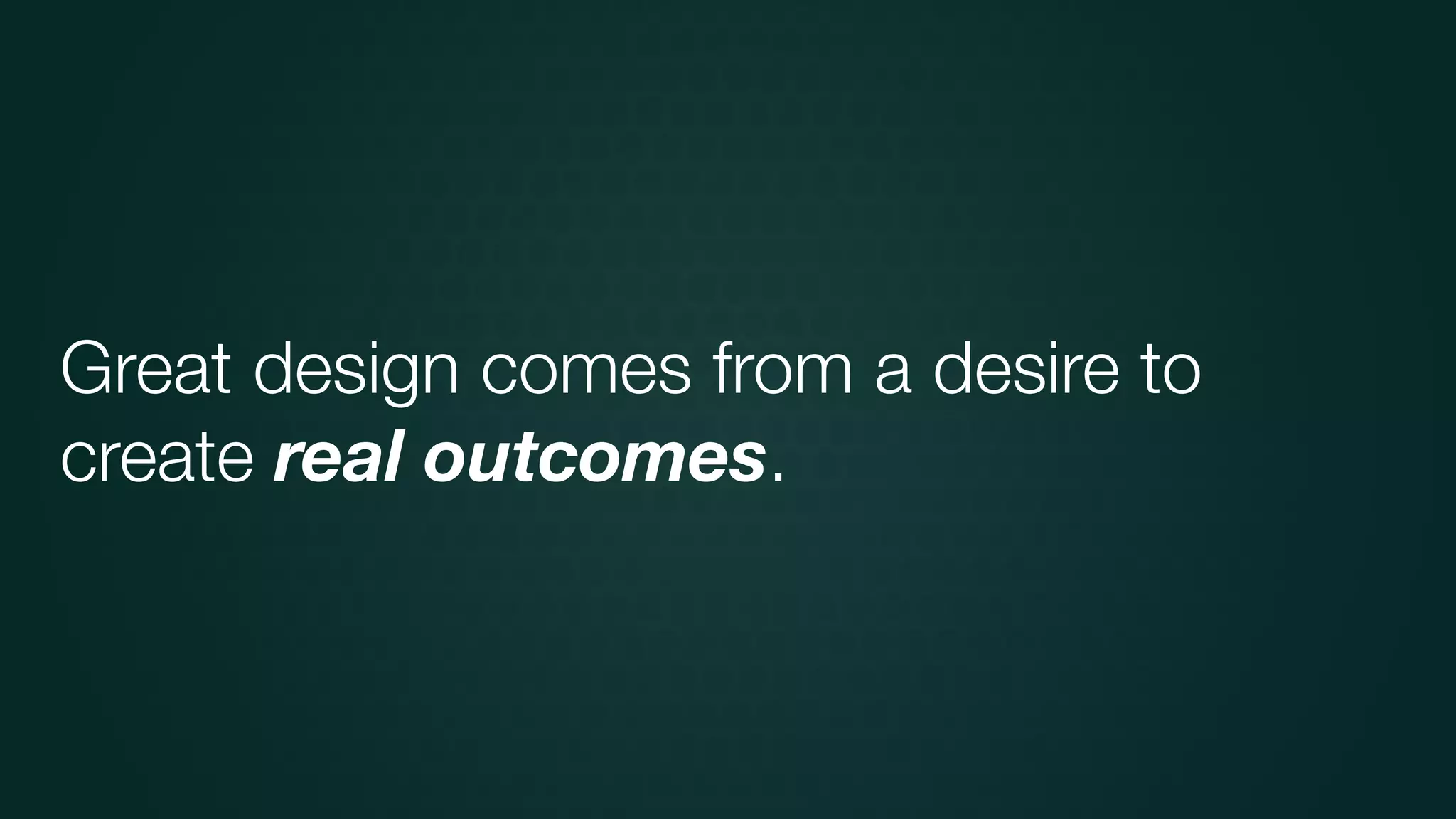 Great design comes from a desire to
create real outcomes.
 