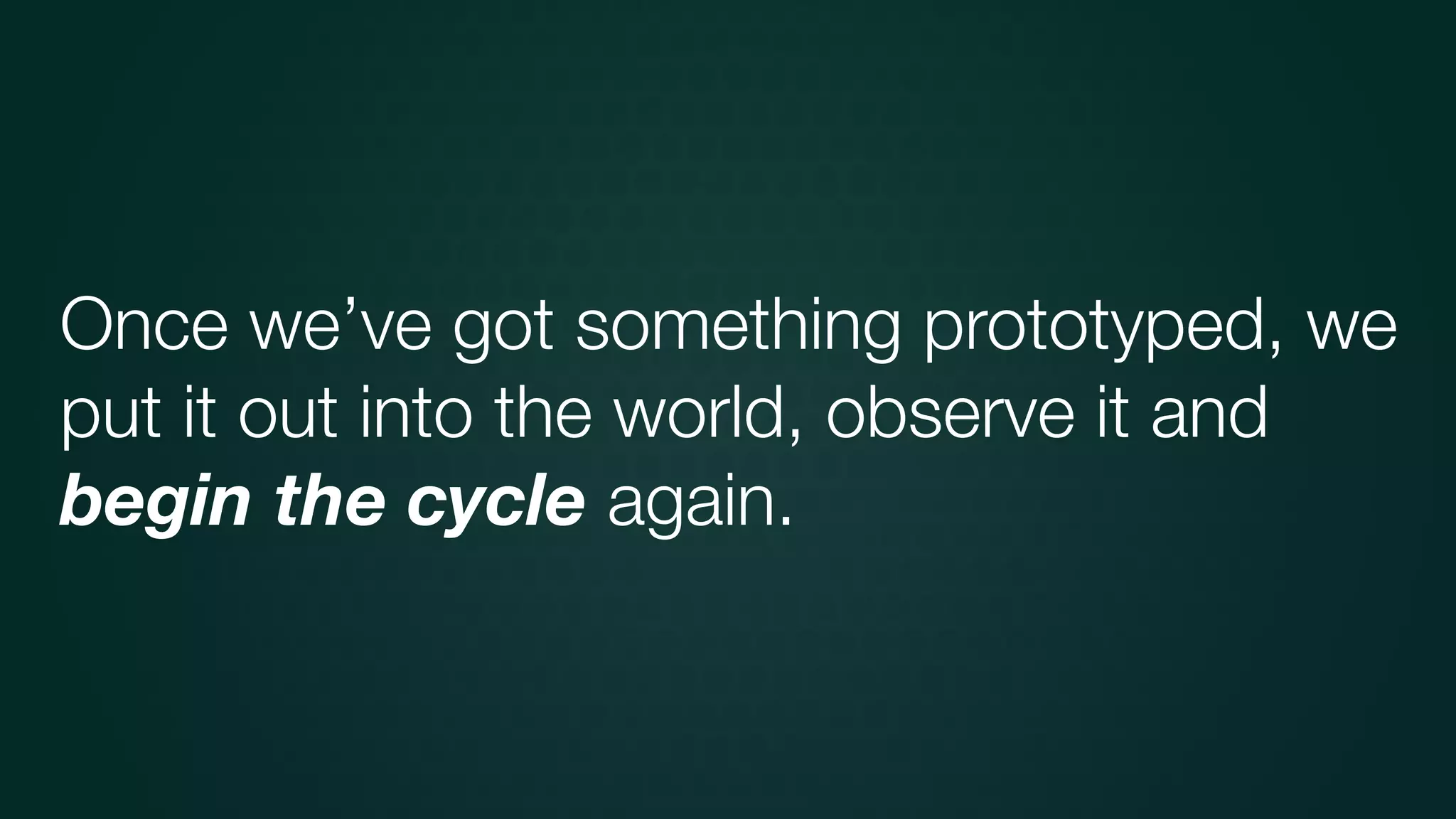 Once we’ve got something prototyped, we
put it out into the world, observe it and
begin the cycle again.
 