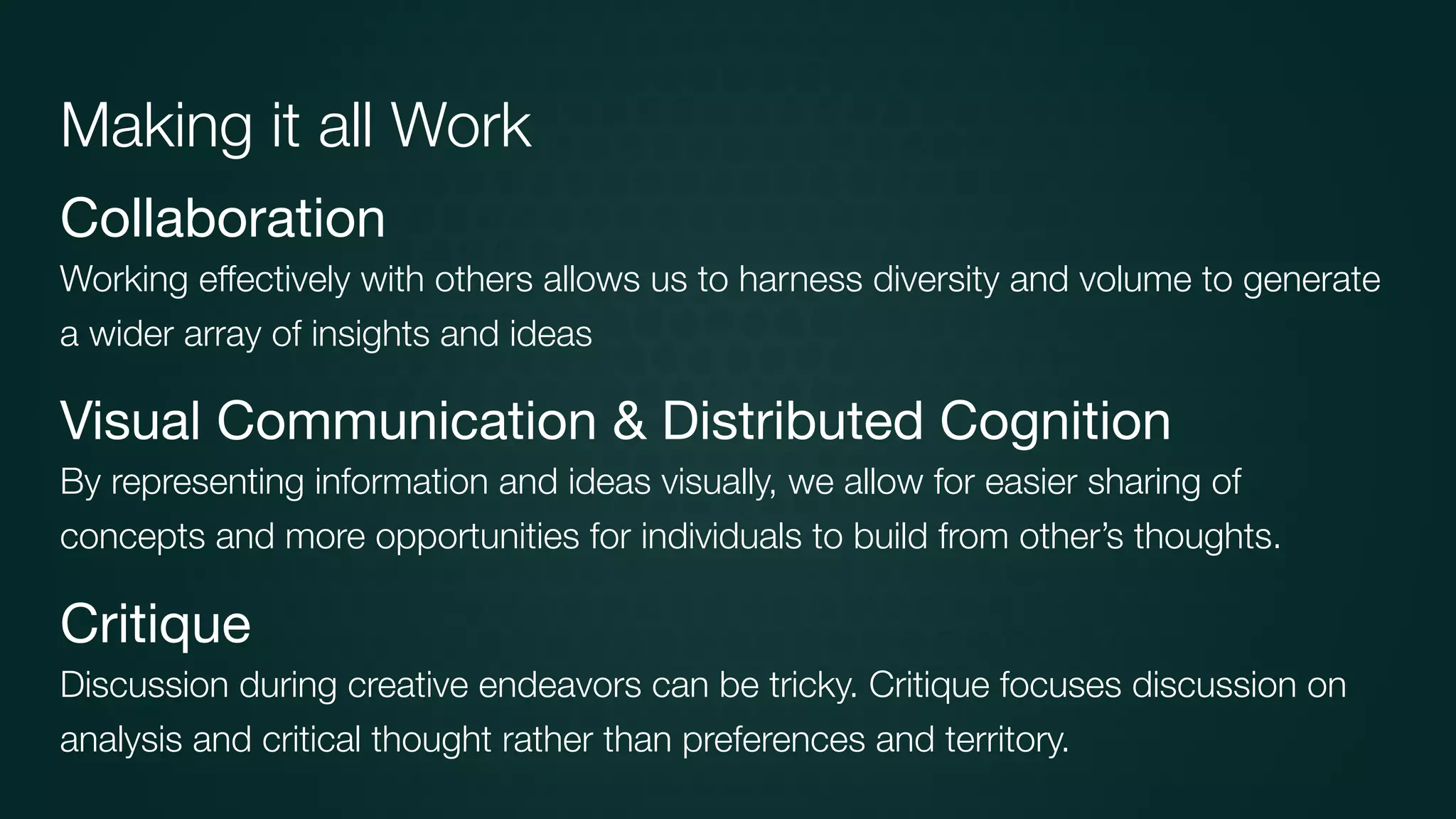 Collaboration

Working effectively with others allows us to harness diversity and volume to generate
a wider array of insights and ideas
Visual Communication & Distributed Cognition

By representing information and ideas visually, we allow for easier sharing of
concepts and more opportunities for individuals to build from other’s thoughts.
Critique

Discussion during creative endeavors can be tricky. Critique focuses discussion on
analysis and critical thought rather than preferences and territory.
Making it all Work
 