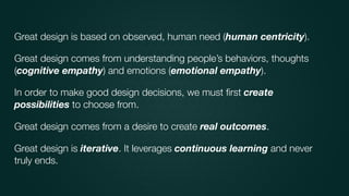 Great design is based on observed, human need (human centricity).
Great design comes from understanding people’s behaviors, thoughts
(cognitive empathy) and emotions (emotional empathy).
In order to make good design decisions, we must ﬁrst create
possibilities to choose from.
Great design comes from a desire to create real outcomes.
Great design is iterative. It leverages continuous learning and never
truly ends.
 