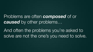 And often the problems you’re asked to
solve are not the one’s you need to solve.
Problems are often composed of or
caused by other problems…
 