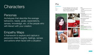 Characters
Personas
Archetypes that describe the average
behaviors, needs, goals, expectations,
senses, knowledge, etc. of the people who
will interact with your creation.
Empathy Maps
A framework to explore and capture a
persona’s initial thoughts, feelings, senses
and actions when faced with a situation.
 