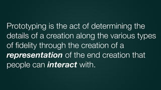 Prototyping is the act of determining the
details of a creation along the various types
of ﬁdelity through the creation of a
representation of the end creation that
people can interact with.
 
