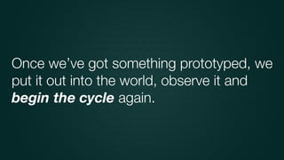 Once we’ve got something prototyped, we
put it out into the world, observe it and
begin the cycle again.
 