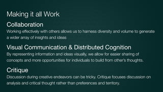 Collaboration

Working effectively with others allows us to harness diversity and volume to generate
a wider array of insights and ideas
Visual Communication & Distributed Cognition

By representing information and ideas visually, we allow for easier sharing of
concepts and more opportunities for individuals to build from other’s thoughts.
Critique

Discussion during creative endeavors can be tricky. Critique focuses discussion on
analysis and critical thought rather than preferences and territory.
Making it all Work
 