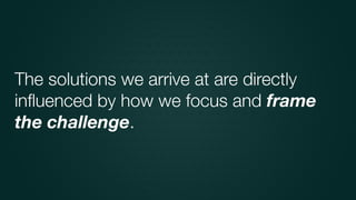 The solutions we arrive at are directly
inﬂuenced by how we focus and frame
the challenge.
 