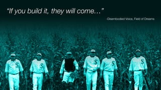 “If you build it, they will come…”
-Disembodied Voice, Field of Dreams
 