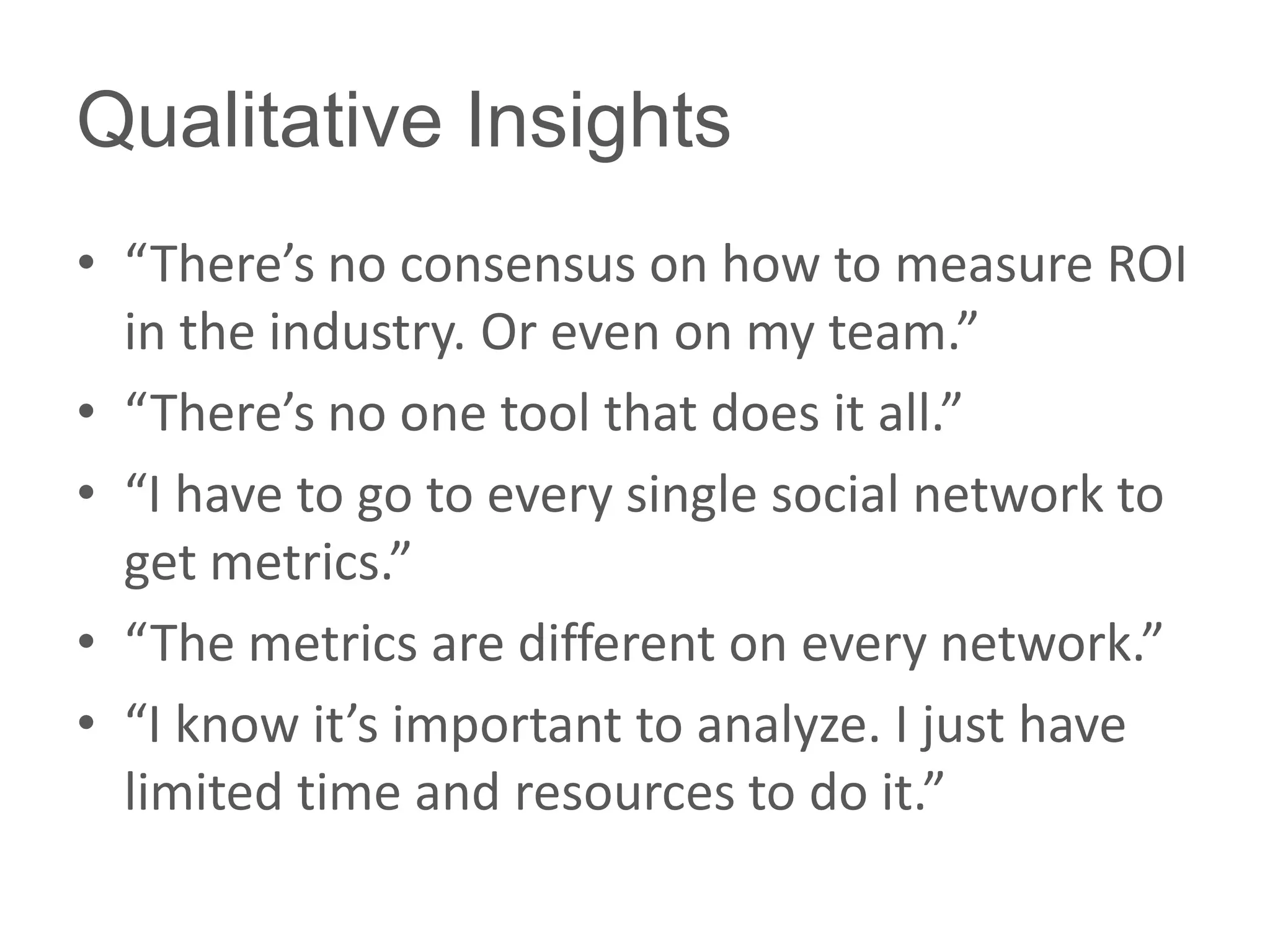 Qualitative Insights
• “There’s no consensus on how to measure ROI
  in the industry. Or even on my team.”
• “There’s no one tool that does it all.”
• “I have to go to every single social network to
  get metrics.”
• “The metrics are different on every network.”
• “I know it’s important to analyze. I just have
  limited time and resources to do it.”
 