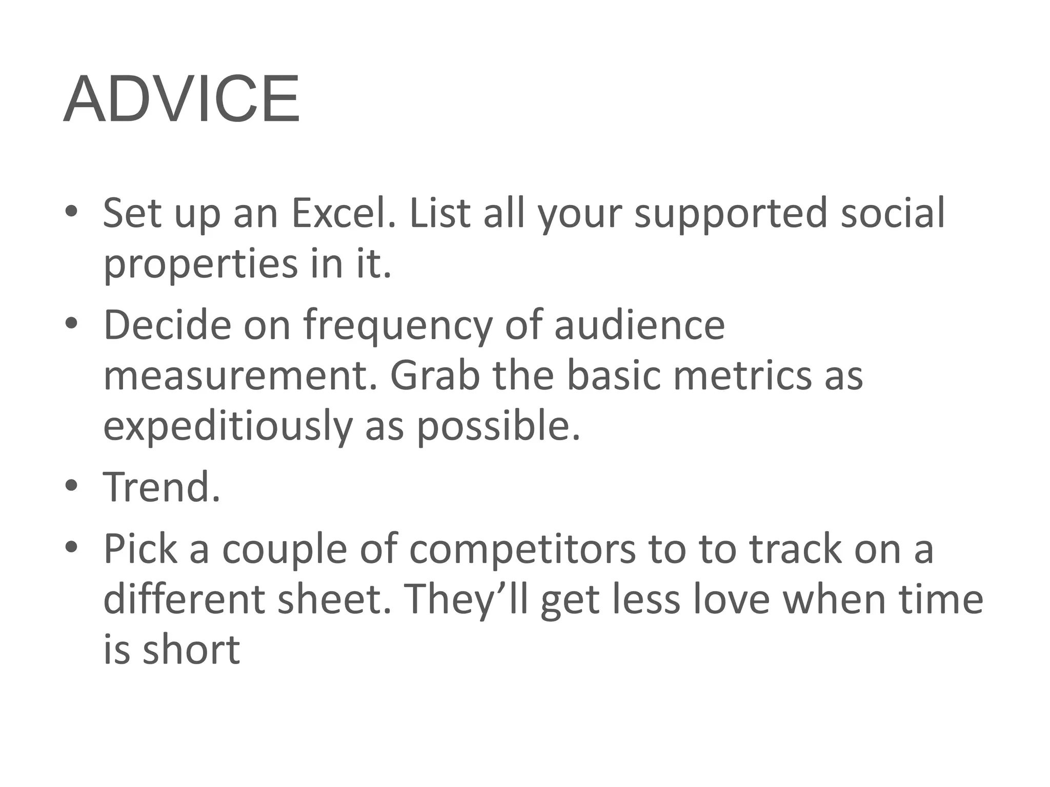 ADVICE
• Set up an Excel. List all your supported social
  properties in it.
• Decide on frequency of audience
  measurement. Grab the basic metrics as
  expeditiously as possible.
• Trend.
• Pick a couple of competitors to to track on a
  different sheet. They’ll get less love when time
  is short
 