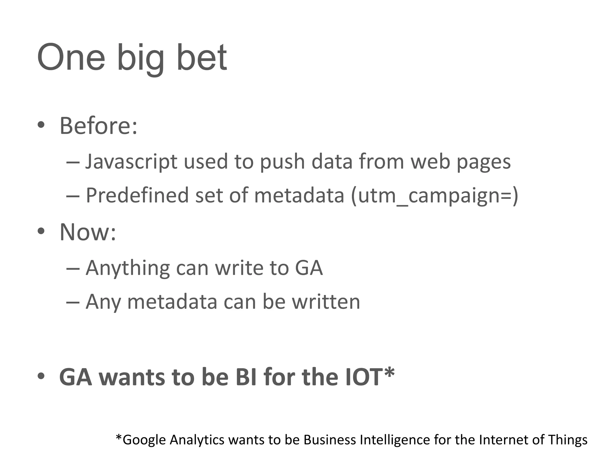 One big bet
• Before:
  – Javascript used to push data from web pages
  – Predefined set of metadata (utm_campaign=)
• Now:
  – Anything can write to GA
  – Any metadata can be written


• GA wants to be BI for the IOT*

       *Google Analytics wants to be Business Intelligence for the Internet of Things
 