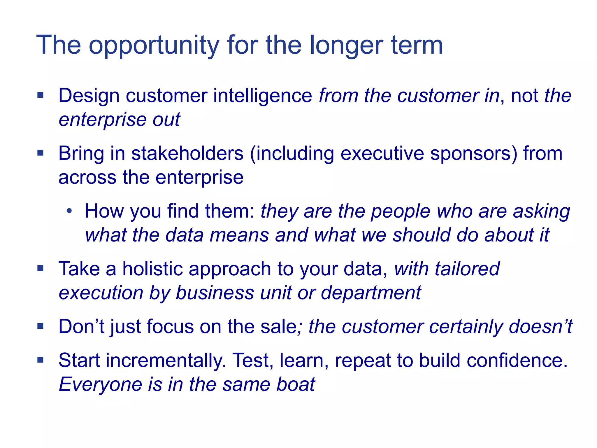 The opportunity for the longer term
 Design customer intelligence from the customer in, not the
  enterprise out
 Bring in stakeholders (including executive sponsors) from
  across the enterprise
   • How you find them: they are the people who are asking
     what the data means and what we should do about it
 Take a holistic approach to your data, with tailored
  execution by business unit or department
 Don‘t just focus on the sale; the customer certainly doesn’t
 Start incrementally. Test, learn, repeat to build confidence.
  Everyone is in the same boat
 