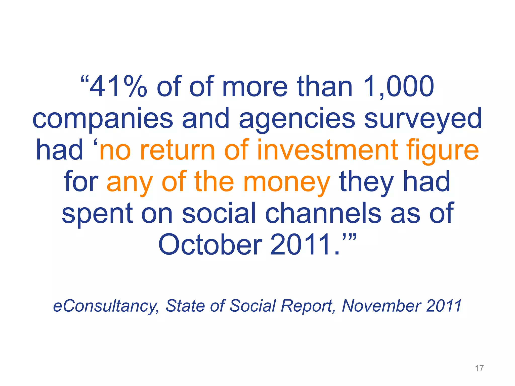 ―41% of of more than 1,000
companies and agencies surveyed
had ‗no return of investment figure
  for any of the money they had
  spent on social channels as of
          October 2011.‘‖
 eConsultancy, State of Social Report, November 2011


                                                       17
 