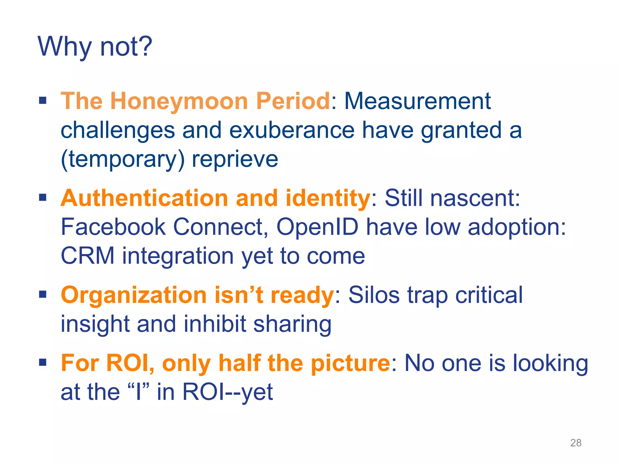 Why not?
 The Honeymoon Period: Measurement
  challenges and exuberance have granted a
  (temporary) reprieve
 Authentication and identity: Still nascent:
  Facebook Connect, OpenID have low adoption:
  CRM integration yet to come
 Organization isn’t ready: Silos trap critical
  insight and inhibit sharing
 For ROI, only half the picture: No one is looking
  at the ―I‖ in ROI--yet
                                                  28
 