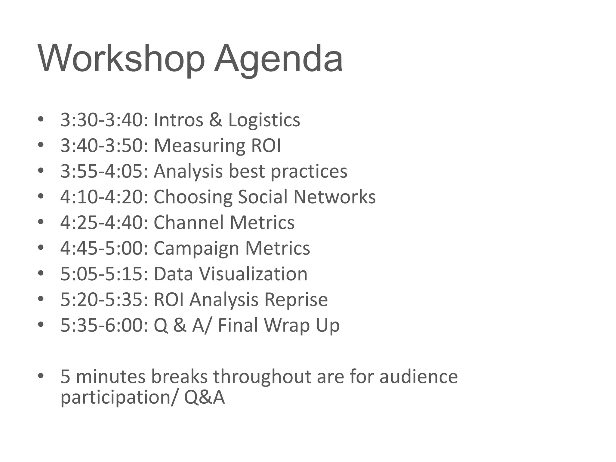 Workshop Agenda
•   3:30-3:40: Intros & Logistics
•   3:40-3:50: Measuring ROI
•   3:55-4:05: Analysis best practices
•   4:10-4:20: Choosing Social Networks
•   4:25-4:40: Channel Metrics
•   4:45-5:00: Campaign Metrics
•   5:05-5:15: Data Visualization
•   5:20-5:35: ROI Analysis Reprise
•   5:35-6:00: Q & A/ Final Wrap Up

• 5 minutes breaks throughout are for audience
  participation/ Q&A
 