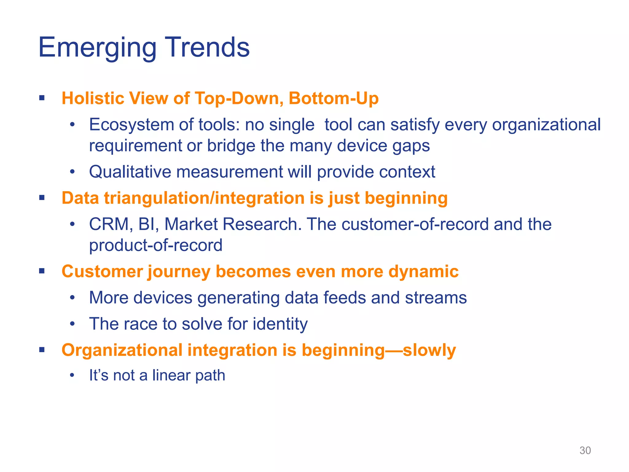Emerging Trends
 Holistic View of Top-Down, Bottom-Up
   • Ecosystem of tools: no single tool can satisfy every organizational
     requirement or bridge the many device gaps
   • Qualitative measurement will provide context
 Data triangulation/integration is just beginning
   • CRM, BI, Market Research. The customer-of-record and the
     product-of-record
 Customer journey becomes even more dynamic
   • More devices generating data feeds and streams
   • The race to solve for identity
 Organizational integration is beginning—slowly
    • It‘s not a linear path



                                                                     30
 