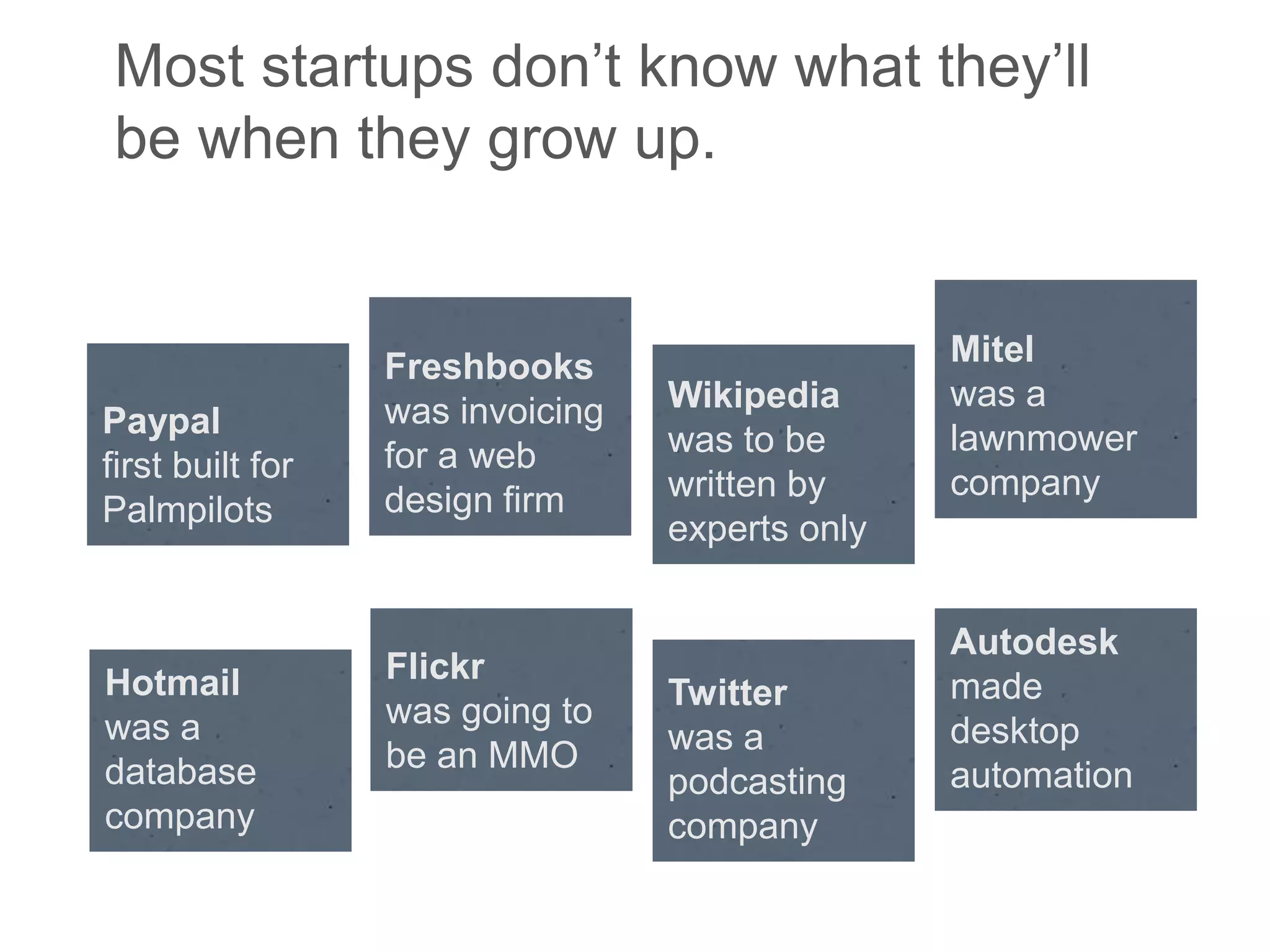 Most startups don‘t know what they‘ll
be when they grow up.


                  Freshbooks                     Mitel
                  was invoicing   Wikipedia      was a
Paypal                                           lawnmower
                  for a web       was to be
first built for                                  company
                  design firm     written by
Palmpilots
                                  experts only


                                                 Autodesk
Hotmail           Flickr
                                  Twitter        made
was a             was going to
                                  was a          desktop
database          be an MMO
                                  podcasting     automation
company                           company
 