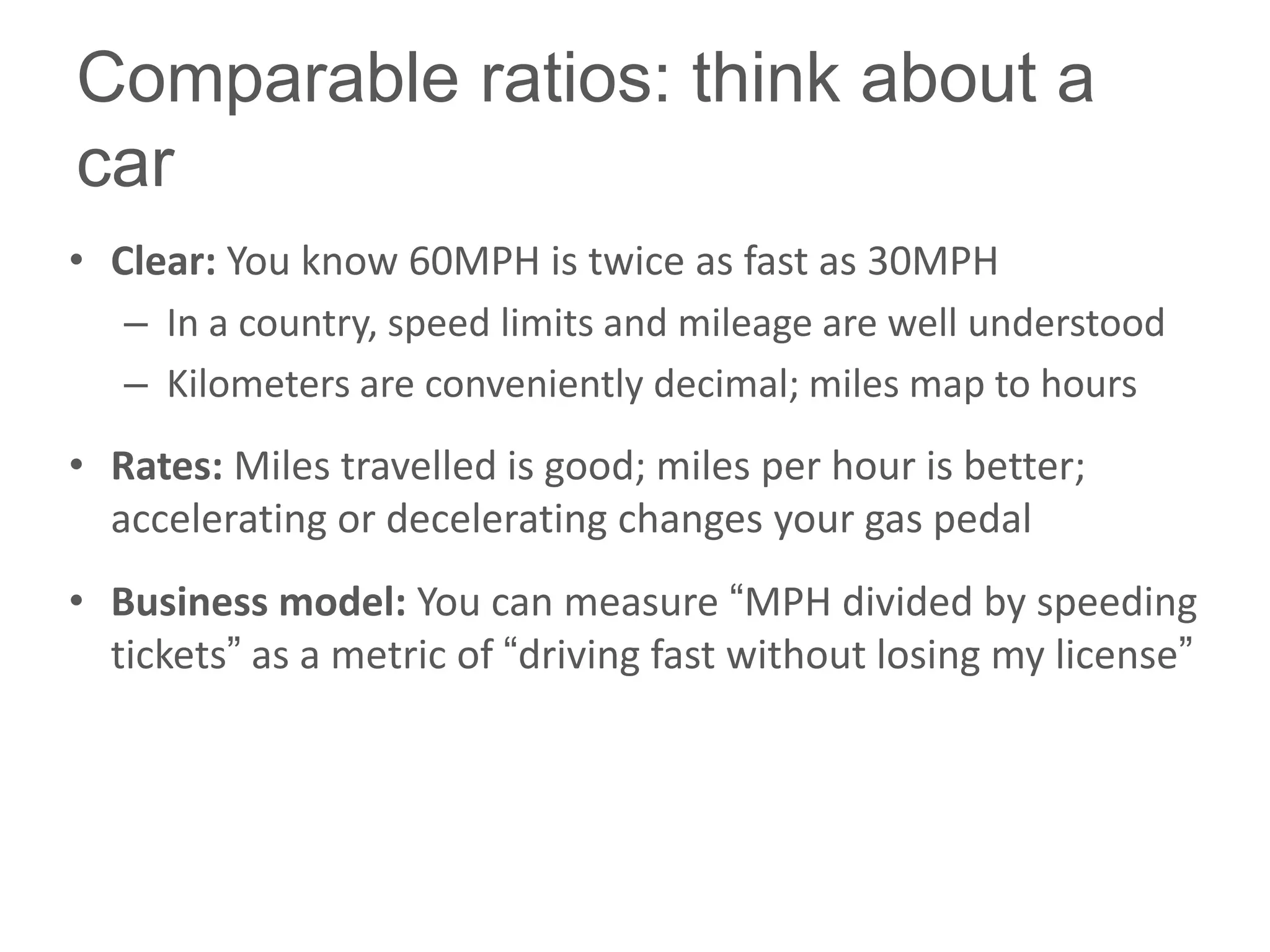 Comparable ratios: think about a
car
• Clear: You know 60MPH is twice as fast as 30MPH
   – In a country, speed limits and mileage are well understood
   – Kilometers are conveniently decimal; miles map to hours
• Rates: Miles travelled is good; miles per hour is better;
  accelerating or decelerating changes your gas pedal
• Business model: You can measure ―MPH divided by speeding
  tickets‖ as a metric of ―driving fast without losing my license‖
 