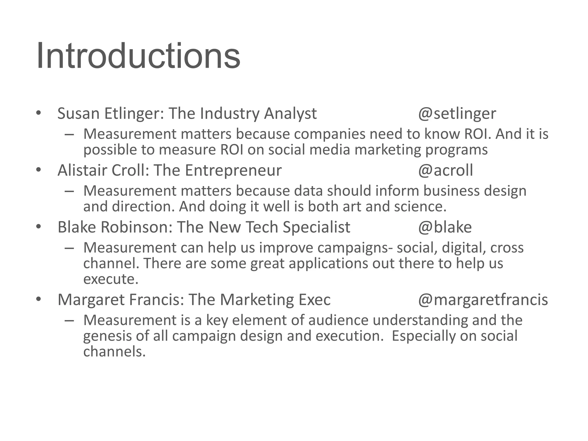 Introductions
• Susan Etlinger: The Industry Analyst                  @setlinger
    – Measurement matters because companies need to know ROI. And it is
      possible to measure ROI on social media marketing programs
• Alistair Croll: The Entrepreneur                      @acroll
    – Measurement matters because data should inform business design
      and direction. And doing it well is both art and science.
• Blake Robinson: The New Tech Specialist               @blake
    – Measurement can help us improve campaigns- social, digital, cross
      channel. There are some great applications out there to help us
      execute.
• Margaret Francis: The Marketing Exec                  @margaretfrancis
    – Measurement is a key element of audience understanding and the
      genesis of all campaign design and execution. Especially on social
      channels.
 