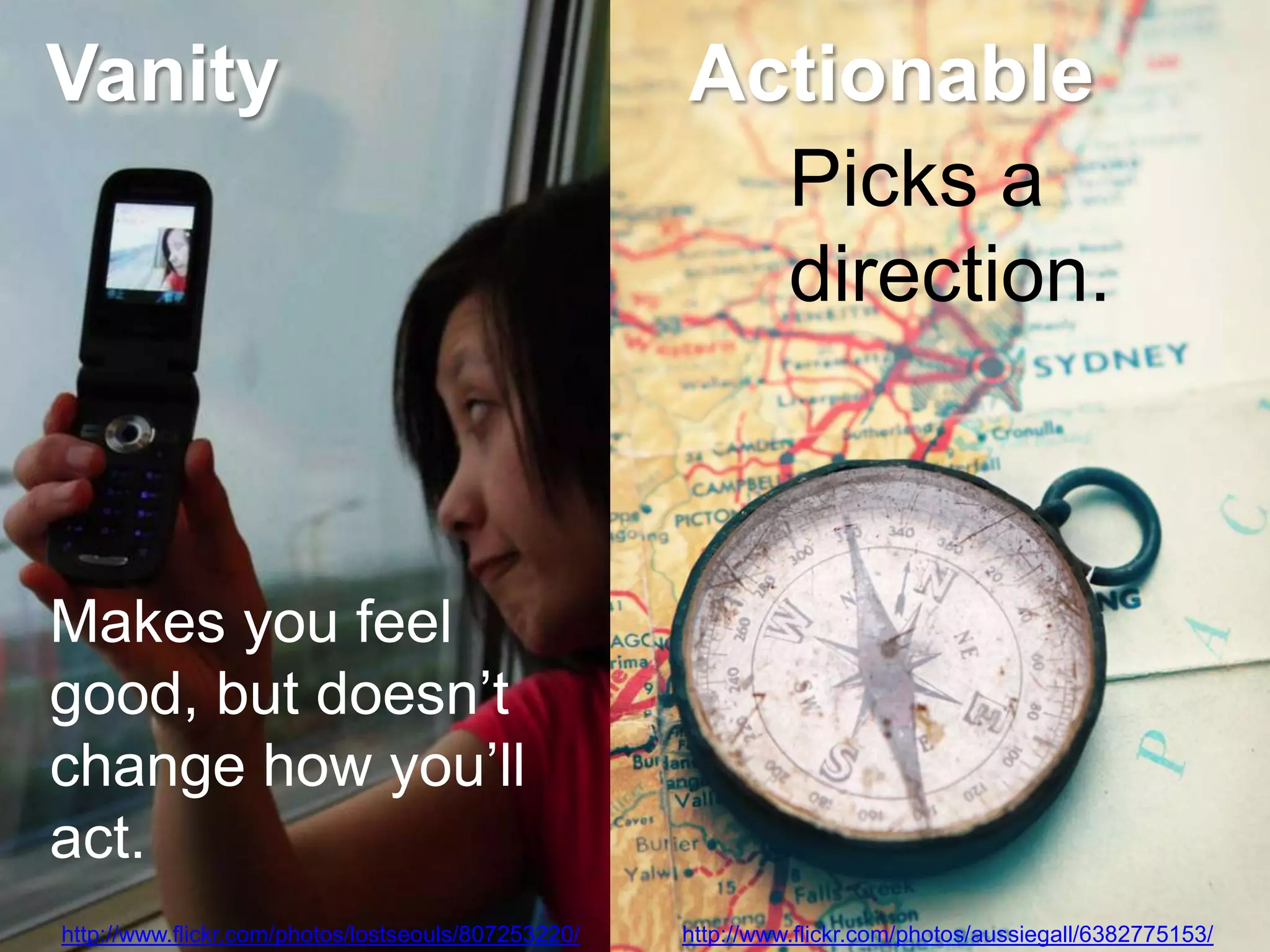 Vanity                                               Actionable
                                                       Picks a
                                                       direction.



Makes you feel
good, but doesn‘t
change how you‘ll
act.
http://www.flickr.com/photos/lostseouls/807253220/   http://www.flickr.com/photos/aussiegall/6382775153/
 