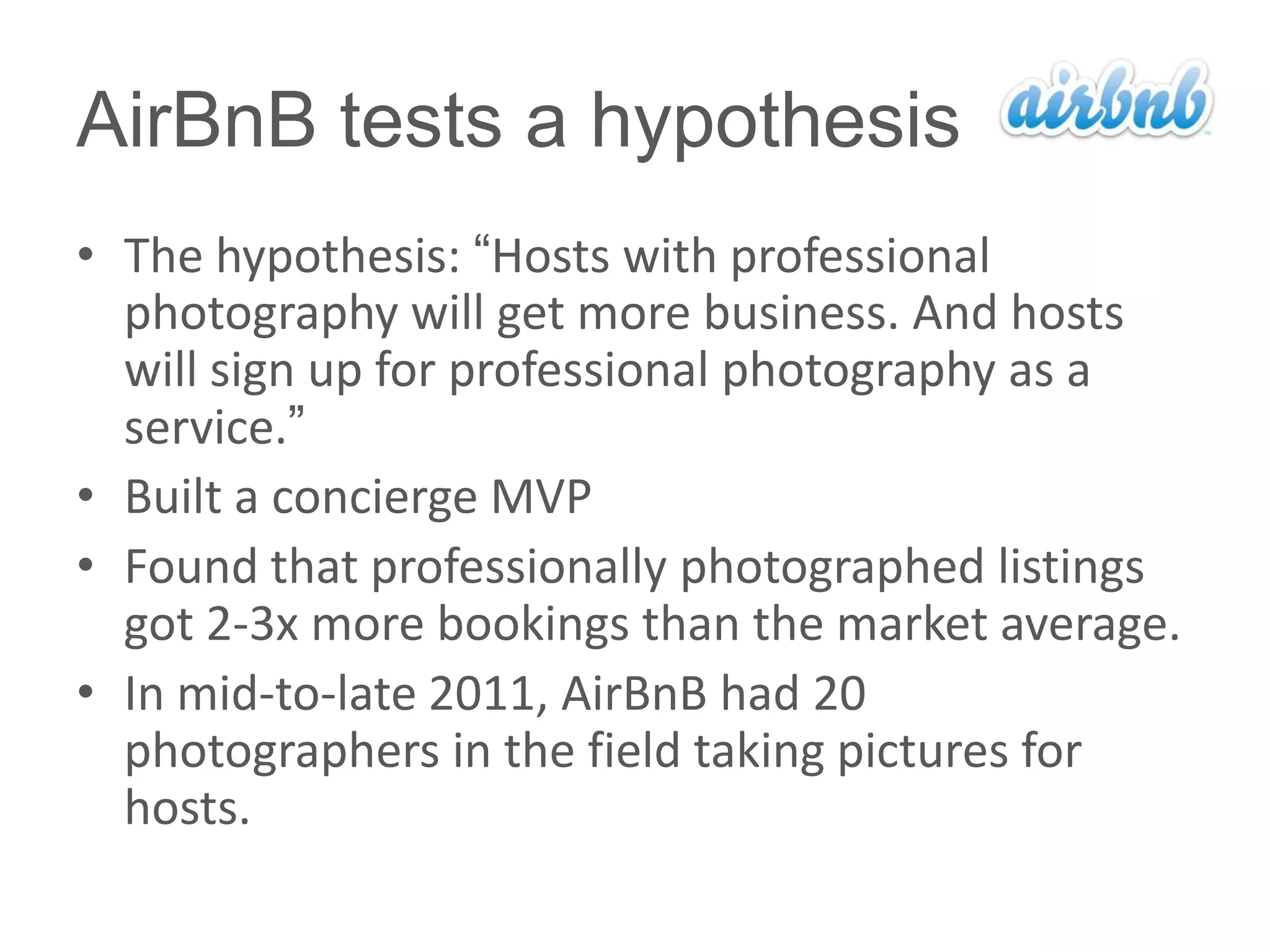 AirBnB tests a hypothesis
• The hypothesis: ―Hosts with professional
  photography will get more business. And hosts
  will sign up for professional photography as a
  service.‖
• Built a concierge MVP
• Found that professionally photographed listings
  got 2-3x more bookings than the market average.
• In mid-to-late 2011, AirBnB had 20
  photographers in the field taking pictures for
  hosts.
 