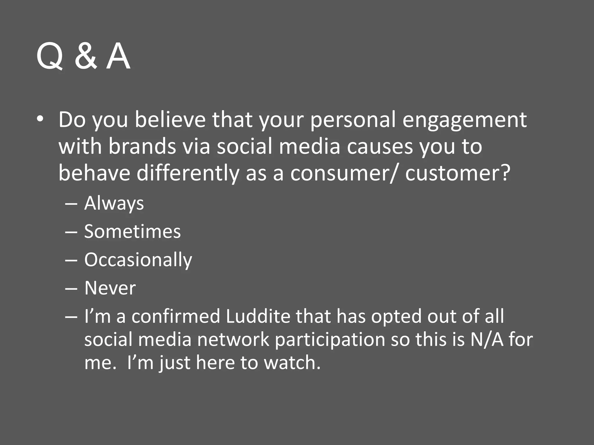 Q&A
• Do you believe that your personal engagement
  with brands via social media causes you to
  behave differently as a consumer/ customer?
  –   Always
  –   Sometimes
  –   Occasionally
  –   Never
  –   I’m a confirmed Luddite that has opted out of all
      social media network participation so this is N/A for
      me. I’m just here to watch.
 