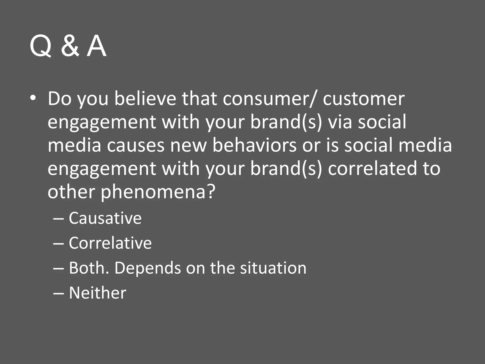 Q&A
• Do you believe that consumer/ customer
  engagement with your brand(s) via social
  media causes new behaviors or is social media
  engagement with your brand(s) correlated to
  other phenomena?
  – Causative
  – Correlative
  – Both. Depends on the situation
  – Neither
 