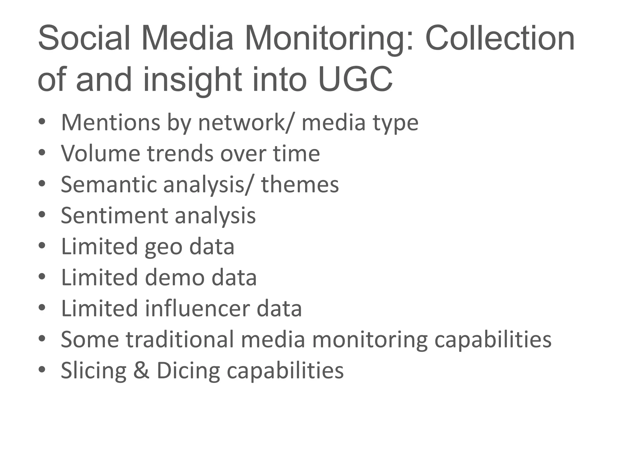 Social Media Monitoring: Collection
of and insight into UGC
•   Mentions by network/ media type
•   Volume trends over time
•   Semantic analysis/ themes
•   Sentiment analysis
•   Limited geo data
•   Limited demo data
•   Limited influencer data
•   Some traditional media monitoring capabilities
•   Slicing & Dicing capabilities
 
