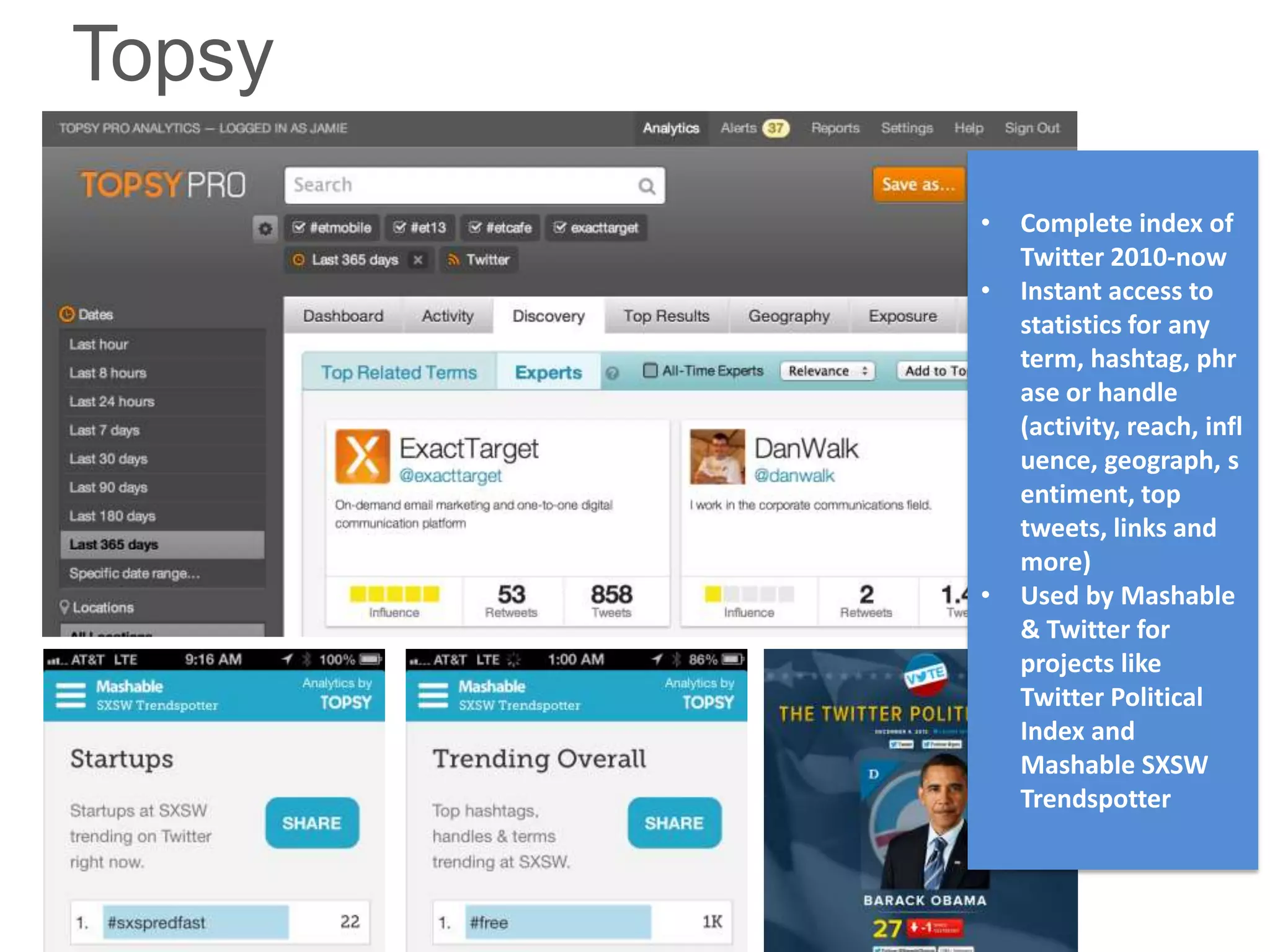 Topsy
        •   Complete index of
            Twitter 2010-now
        •   Instant access to
            statistics for any
            term, hashtag, phr
            ase or handle
            (activity, reach, infl
            uence, geograph, s
            entiment, top
            tweets, links and
            more)
        •   Used by Mashable
            & Twitter for
            projects like
            Twitter Political
            Index and
            Mashable SXSW
            Trendspotter
 