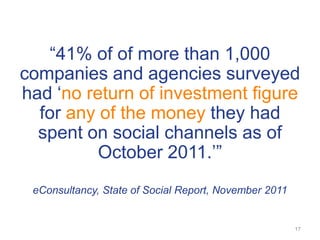 ―41% of of more than 1,000
companies and agencies surveyed
had ‗no return of investment figure
  for any of the money they had
  spent on social channels as of
          October 2011.‘‖
 eConsultancy, State of Social Report, November 2011


                                                       17
 