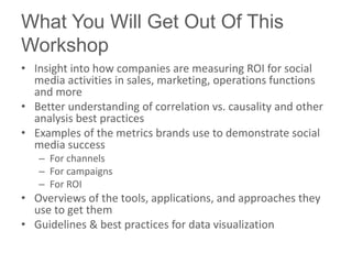 What You Will Get Out Of This
Workshop
• Insight into how companies are measuring ROI for social
  media activities in sales, marketing, operations functions
  and more
• Better understanding of correlation vs. causality and other
  analysis best practices
• Examples of the metrics brands use to demonstrate social
  media success
   – For channels
   – For campaigns
   – For ROI
• Overviews of the tools, applications, and approaches they
  use to get them
• Guidelines & best practices for data visualization
 