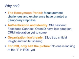Why not?
 The Honeymoon Period: Measurement
  challenges and exuberance have granted a
  (temporary) reprieve
 Authentication and identity: Still nascent:
  Facebook Connect, OpenID have low adoption:
  CRM integration yet to come
 Organization isn’t ready: Silos trap critical
  insight and inhibit sharing
 For ROI, only half the picture: No one is looking
  at the ―I‖ in ROI--yet
                                                  28
 