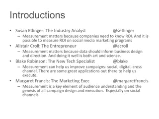 Introductions
• Susan Etlinger: The Industry Analyst                  @setlinger
    – Measurement matters because companies need to know ROI. And it is
      possible to measure ROI on social media marketing programs
• Alistair Croll: The Entrepreneur                      @acroll
    – Measurement matters because data should inform business design
      and direction. And doing it well is both art and science.
• Blake Robinson: The New Tech Specialist               @blake
    – Measurement can help us improve campaigns- social, digital, cross
      channel. There are some great applications out there to help us
      execute.
• Margaret Francis: The Marketing Exec                  @margaretfrancis
    – Measurement is a key element of audience understanding and the
      genesis of all campaign design and execution. Especially on social
      channels.
 