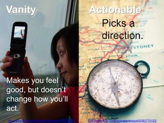 Vanity                                               Actionable
                                                       Picks a
                                                       direction.



Makes you feel
good, but doesn‘t
change how you‘ll
act.
http://www.flickr.com/photos/lostseouls/807253220/   http://www.flickr.com/photos/aussiegall/6382775153/
 