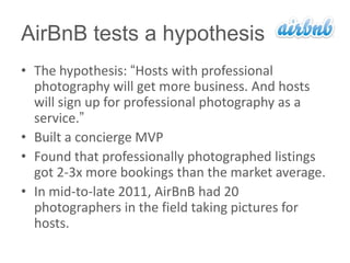 AirBnB tests a hypothesis
• The hypothesis: ―Hosts with professional
  photography will get more business. And hosts
  will sign up for professional photography as a
  service.‖
• Built a concierge MVP
• Found that professionally photographed listings
  got 2-3x more bookings than the market average.
• In mid-to-late 2011, AirBnB had 20
  photographers in the field taking pictures for
  hosts.
 