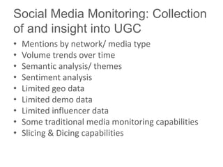 Social Media Monitoring: Collection
of and insight into UGC
•   Mentions by network/ media type
•   Volume trends over time
•   Semantic analysis/ themes
•   Sentiment analysis
•   Limited geo data
•   Limited demo data
•   Limited influencer data
•   Some traditional media monitoring capabilities
•   Slicing & Dicing capabilities
 
