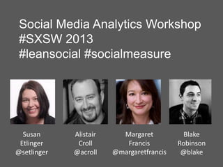 Social Media Analytics Workshop
 #SXSW 2013
 #leansocial #socialmeasure




  Susan      Alistair     Margaret           Blake
 Etlinger     Croll        Francis         Robinson
@setlinger   @acroll    @margaretfrancis    @blake
 