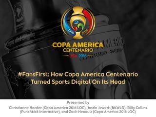#FansFirst: How Copa America Centenario
Turned Sports Digital On Its Head 
Presented by
Christianne Harder (Copa America 2016 LOC), Justin Jewett (BKWLD), Billy Collins
(Punchkick Interactive), and Zach Henault (Copa America 2016 LOC)
 