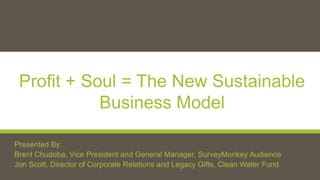 Profit + Soul = The New Sustainable
Business Model
Presented By:
Brent Chudoba, Vice President and General Manager, SurveyMonkey Audience
Jon Scott, Director of Corporate Relations and Legacy Gifts, Clean Water Fund
 