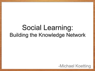 Social Learning:
Building the Knowledge Network




                   -Michael Koetting
 