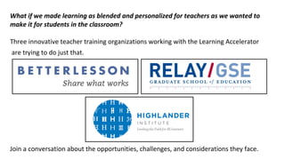 What if we made learning as blended and personalized for teachers as we wanted to
make it for students in the classroom?
Three innovative teacher training organizations working with the Learning Accelerator
are trying to do just that.
Join a conversation about the opportunities, challenges, and considerations they face.
 