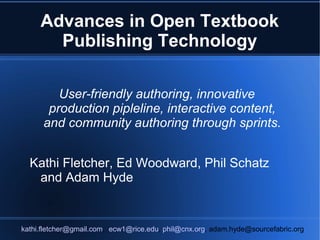 Advances in Open Textbook
       Publishing Technology

         User-friendly authoring, innovative
       production pipleline, interactive content,
      and community authoring through sprints.


  Kathi Fletcher, Ed Woodward, Phil Schatz
   and Adam Hyde


kathi.fletcher@gmail.com, ecw1@rice.edu, phil@cnx.org, adam.hyde@sourcefabric.org
 