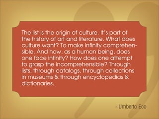 The list is the origin of culture. It’s part of
the history of art and literature. What does
culture want? To make infinity comprehen-
sible. And how, as a human being, does
one face infinity? How does one attempt
to grasp the incomprehensible? Through
lists, through catalogs, through collections
in museums & through encyclopedias &
dictionaries.



                                      - Umberto Eco
 