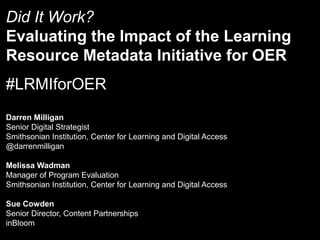 Did It Work?
Evaluating the Impact of the Learning
Resource Metadata Initiative for OER

#LRMIforOER
Darren Milligan
Senior Digital Strategist
Smithsonian Institution, Center for Learning and Digital Access
@darrenmilligan
Melissa Wadman
Manager of Program Evaluation
Smithsonian Institution, Center for Learning and Digital Access
Sue Cowden
Senior Director, Content Partnerships
inBloom

 