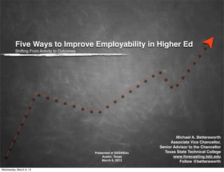 Five Ways to Improve Employability in Higher Ed
          Shifting From Activity to Outcomes




                                                                              Michael A. Bettersworth
                                                                           Associate Vice Chancellor,
                                                                      Senior Advisor to the Chancellor
                                               Presented at SXSWEdu     Texas State Technical College
                                                   Austin, Texas             www.forecasting.tstc.edu
                                                   March 6, 2013                Follow @bettersworth

Wednesday, March 6, 13
 
