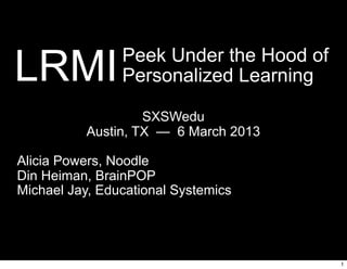 LRMI            Peek Under the Hood of
                Personalized Learning

                    SXSWedu
           Austin, TX — 6 March 2013

Alicia Powers, Noodle
Din Heiman, BrainPOP
Michael Jay, Educational Systemics




                                         1
 